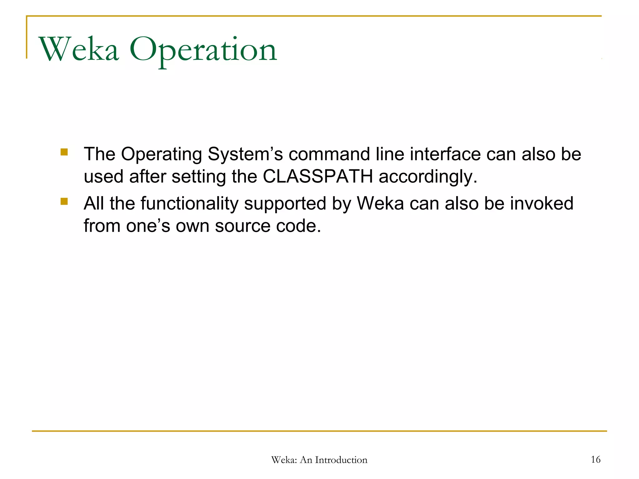 Weka: An Introduction 16
Weka Operation
 The Operating System’s command line interface can also be
used after setting the CLASSPATH accordingly.
 All the functionality supported by Weka can also be invoked
from one’s own source code.
 