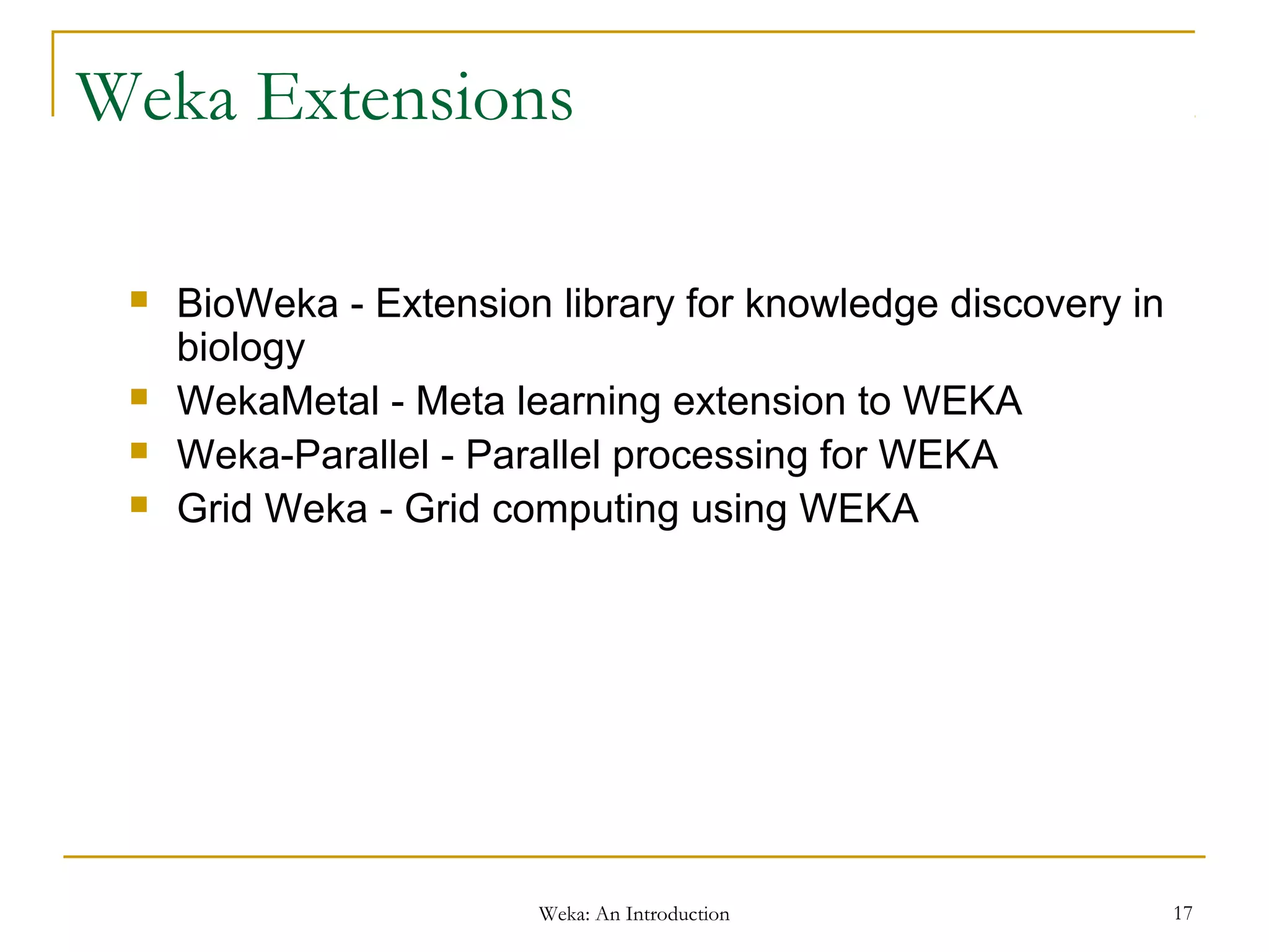 Weka: An Introduction 17
Weka Extensions
 BioWeka - Extension library for knowledge discovery in
biology
 WekaMetal - Meta learning extension to WEKA
 Weka-Parallel - Parallel processing for WEKA
 Grid Weka - Grid computing using WEKA
 