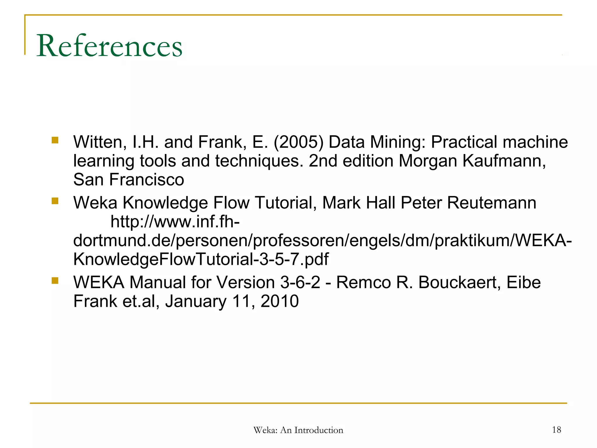 Weka: An Introduction 18
References
 Witten, I.H. and Frank, E. (2005) Data Mining: Practical machine
learning tools and techniques. 2nd edition Morgan Kaufmann,
San Francisco
 Weka Knowledge Flow Tutorial, Mark Hall Peter Reutemann
http://www.inf.fh-
dortmund.de/personen/professoren/engels/dm/praktikum/WEKA-
KnowledgeFlowTutorial-3-5-7.pdf
 WEKA Manual for Version 3-6-2 - Remco R. Bouckaert, Eibe
Frank et.al, January 11, 2010
 