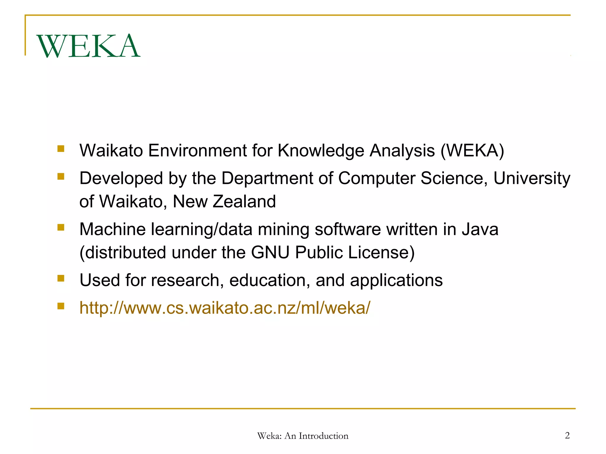 Weka: An Introduction 2
WEKA
 Waikato Environment for Knowledge Analysis (WEKA)
 Developed by the Department of Computer Science, University
of Waikato, New Zealand
 Machine learning/data mining software written in Java
(distributed under the GNU Public License)
 Used for research, education, and applications
 http://www.cs.waikato.ac.nz/ml/weka/
 