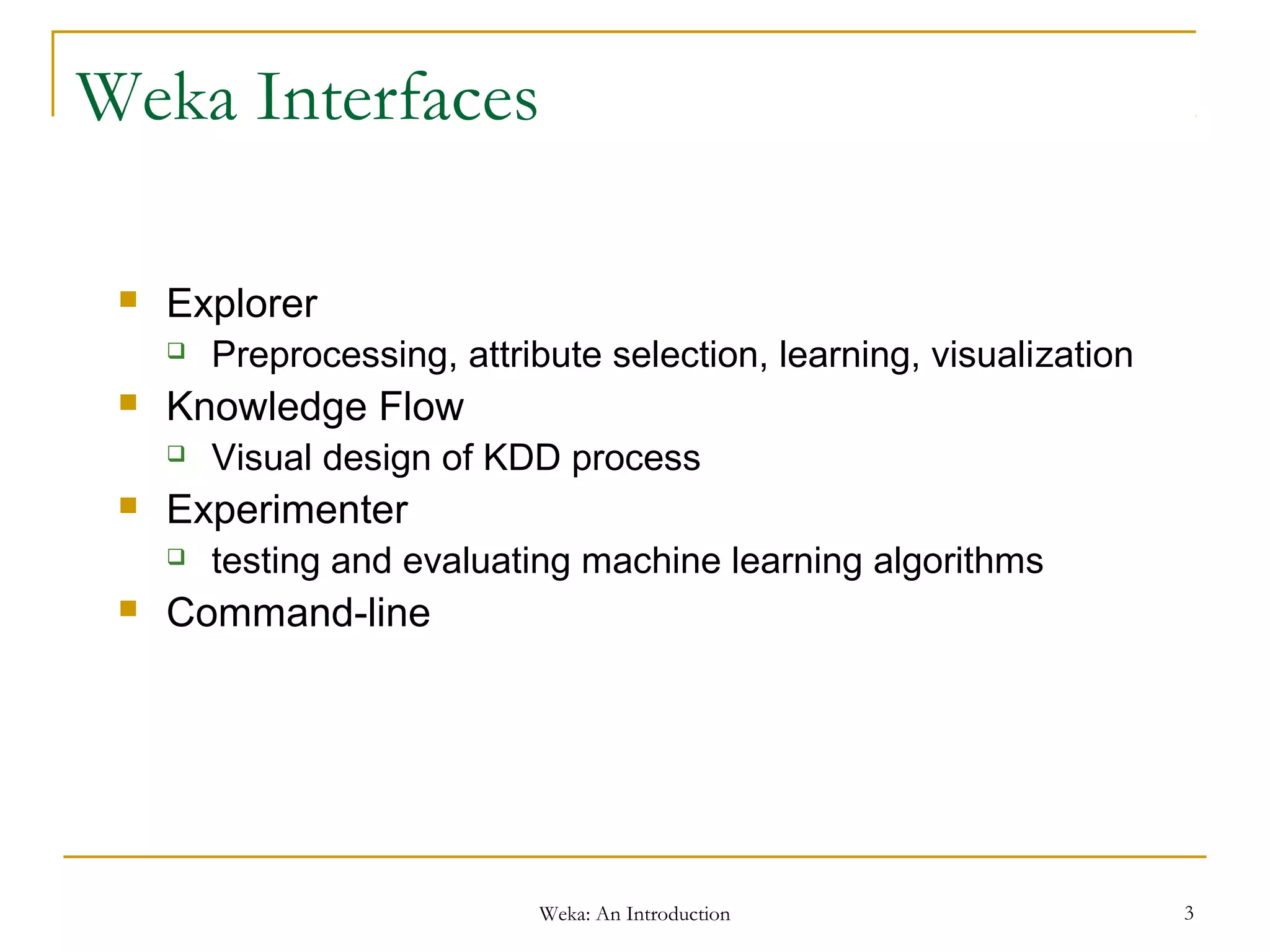 Weka: An Introduction 3
Weka Interfaces
 Explorer
 Preprocessing, attribute selection, learning, visualization
 Knowledge Flow
 Visual design of KDD process
 Experimenter
 testing and evaluating machine learning algorithms
 Command-line
 