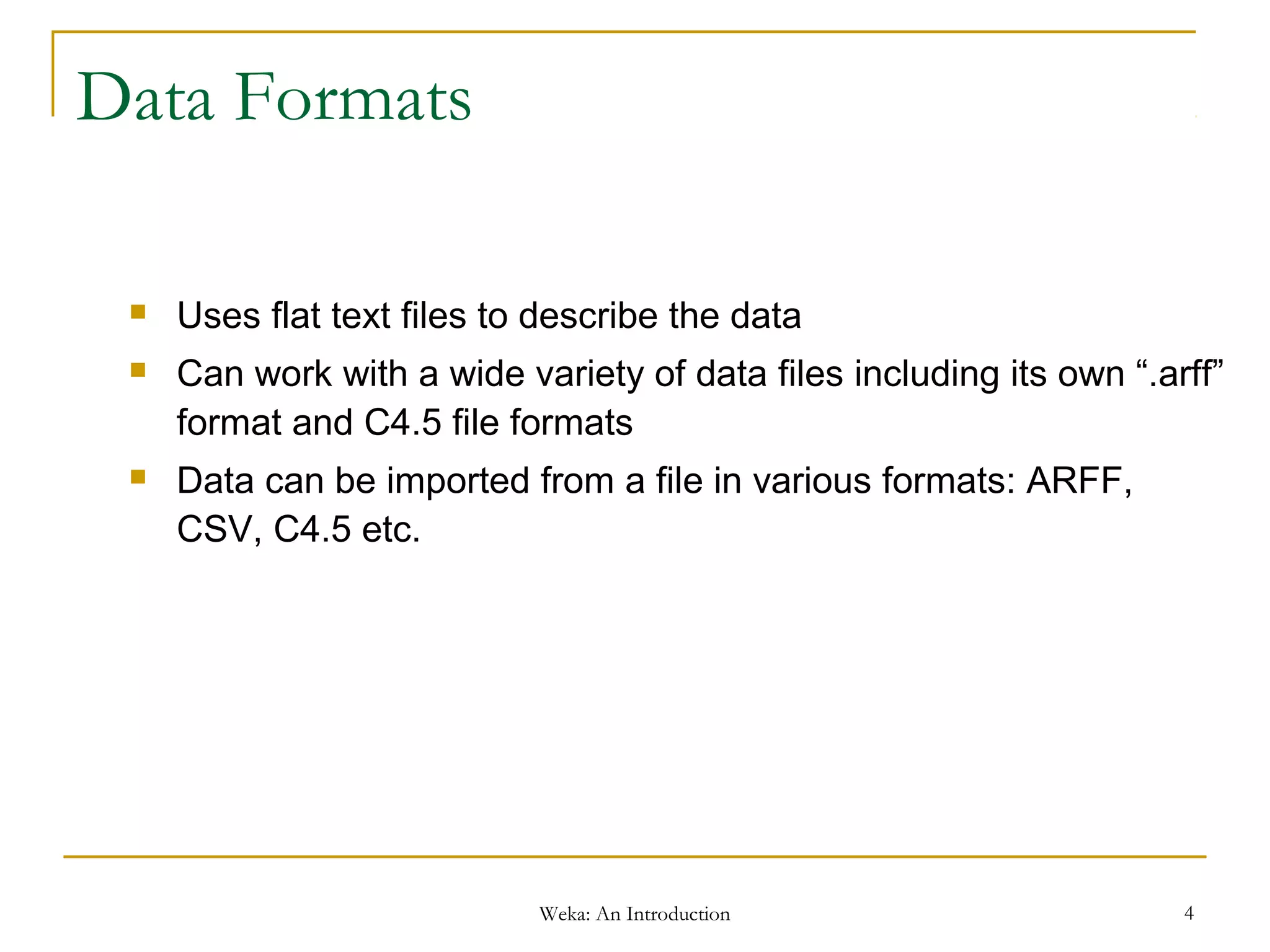Weka: An Introduction 4
Data Formats
 Uses flat text files to describe the data
 Can work with a wide variety of data files including its own “.arff”
format and C4.5 file formats
 Data can be imported from a file in various formats: ARFF,
CSV, C4.5 etc.
 