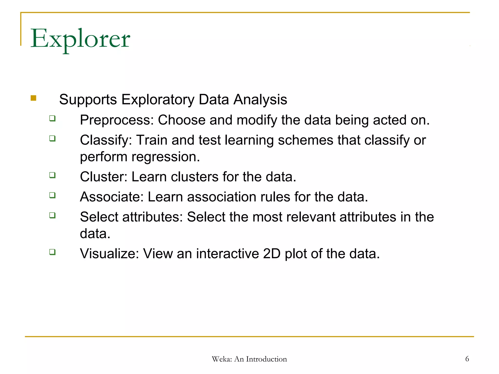 Weka: An Introduction 6
Explorer
 Supports Exploratory Data Analysis
 Preprocess: Choose and modify the data being acted on.
 Classify: Train and test learning schemes that classify or
perform regression.
 Cluster: Learn clusters for the data.
 Associate: Learn association rules for the data.
 Select attributes: Select the most relevant attributes in the
data.
 Visualize: View an interactive 2D plot of the data.
 