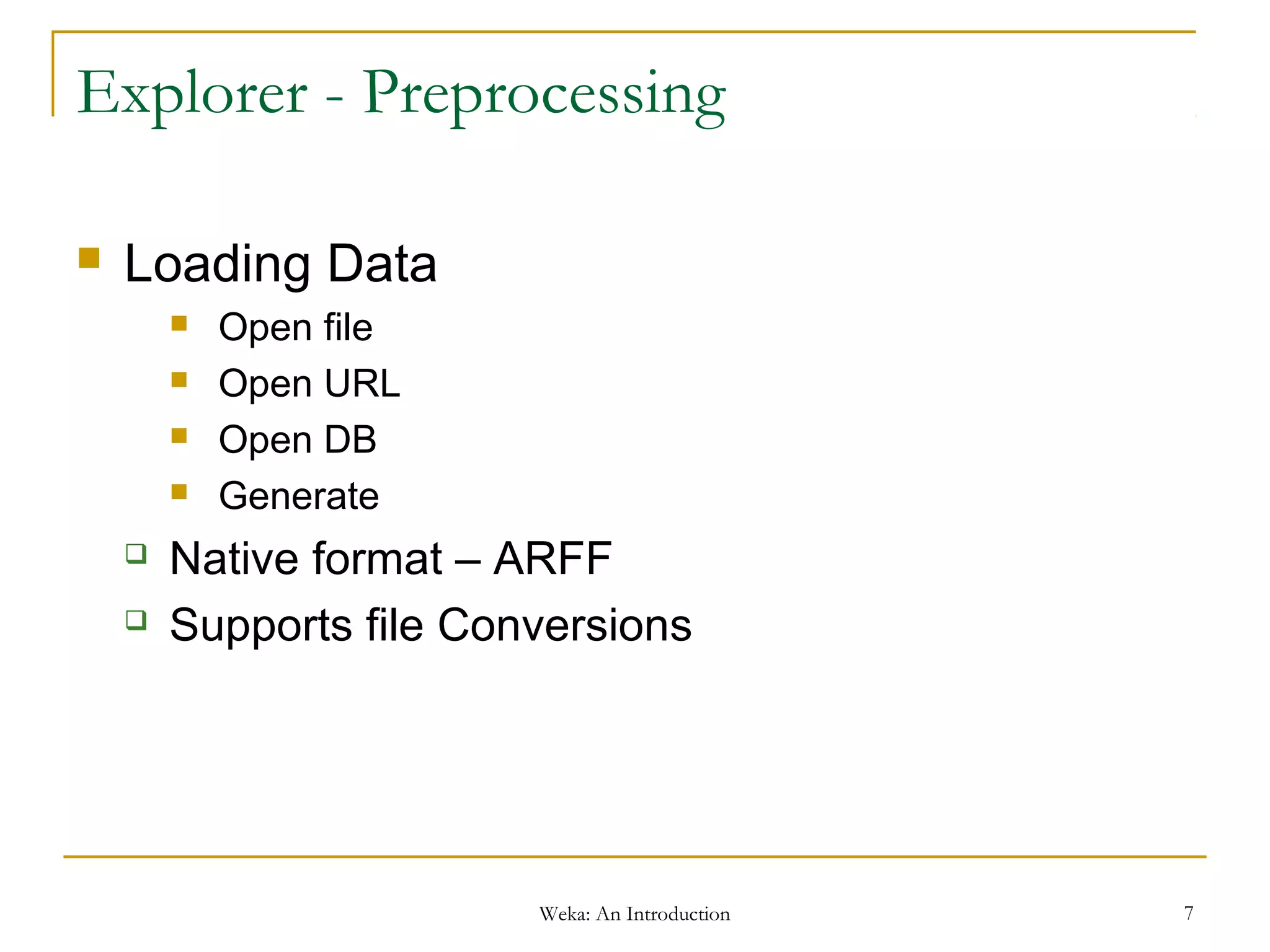 Weka: An Introduction 7
Explorer - Preprocessing
 Loading Data
 Open file
 Open URL
 Open DB
 Generate
 Native format – ARFF
 Supports file Conversions
 
