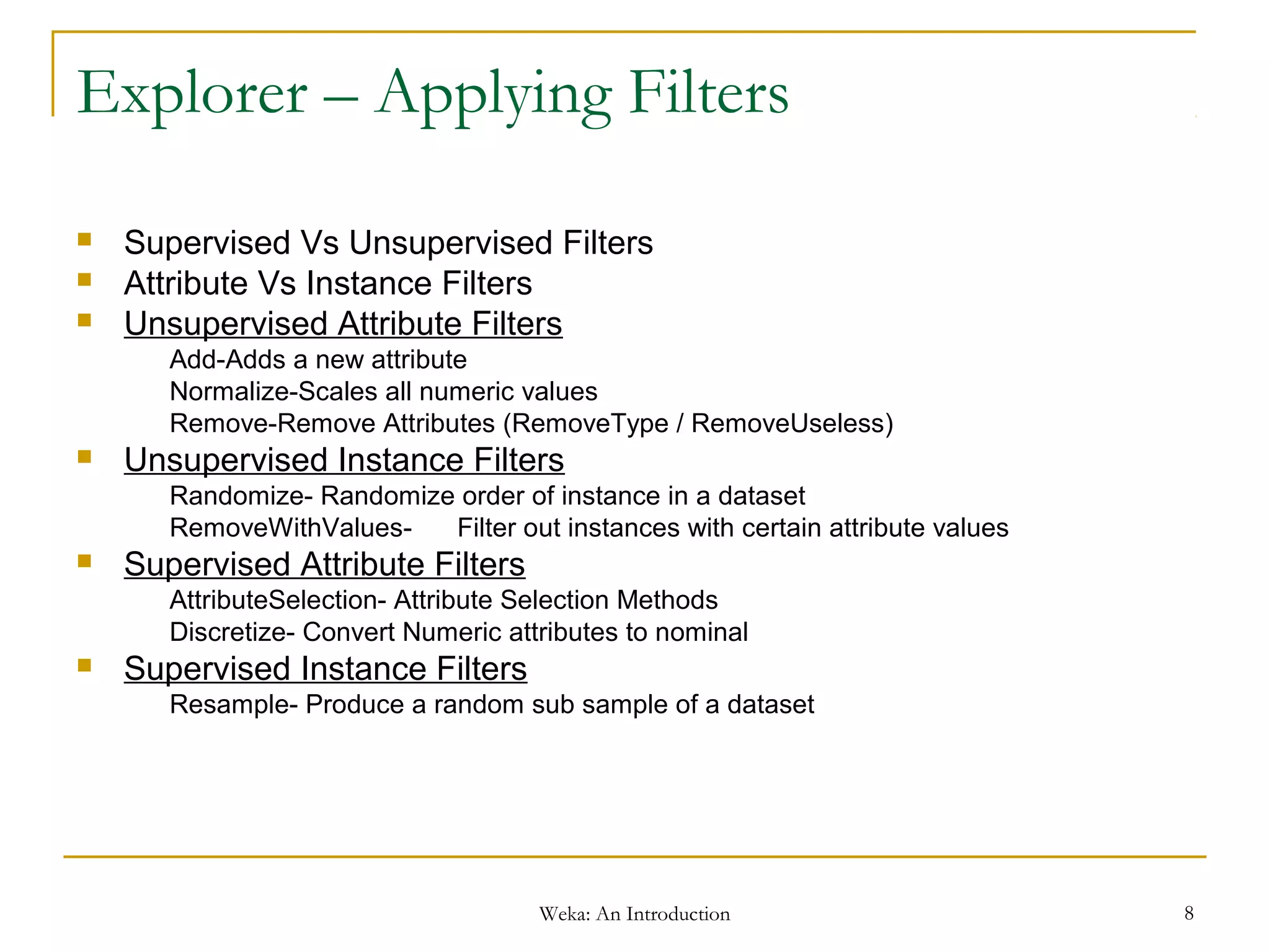 Weka: An Introduction 8
Explorer – Applying Filters
 Supervised Vs Unsupervised Filters
 Attribute Vs Instance Filters
 Unsupervised Attribute Filters
Add-Adds a new attribute
Normalize-Scales all numeric values
Remove-Remove Attributes (RemoveType / RemoveUseless)
 Unsupervised Instance Filters
Randomize- Randomize order of instance in a dataset
RemoveWithValues- Filter out instances with certain attribute values
 Supervised Attribute Filters
AttributeSelection- Attribute Selection Methods
Discretize- Convert Numeric attributes to nominal
 Supervised Instance Filters
Resample- Produce a random sub sample of a dataset
 