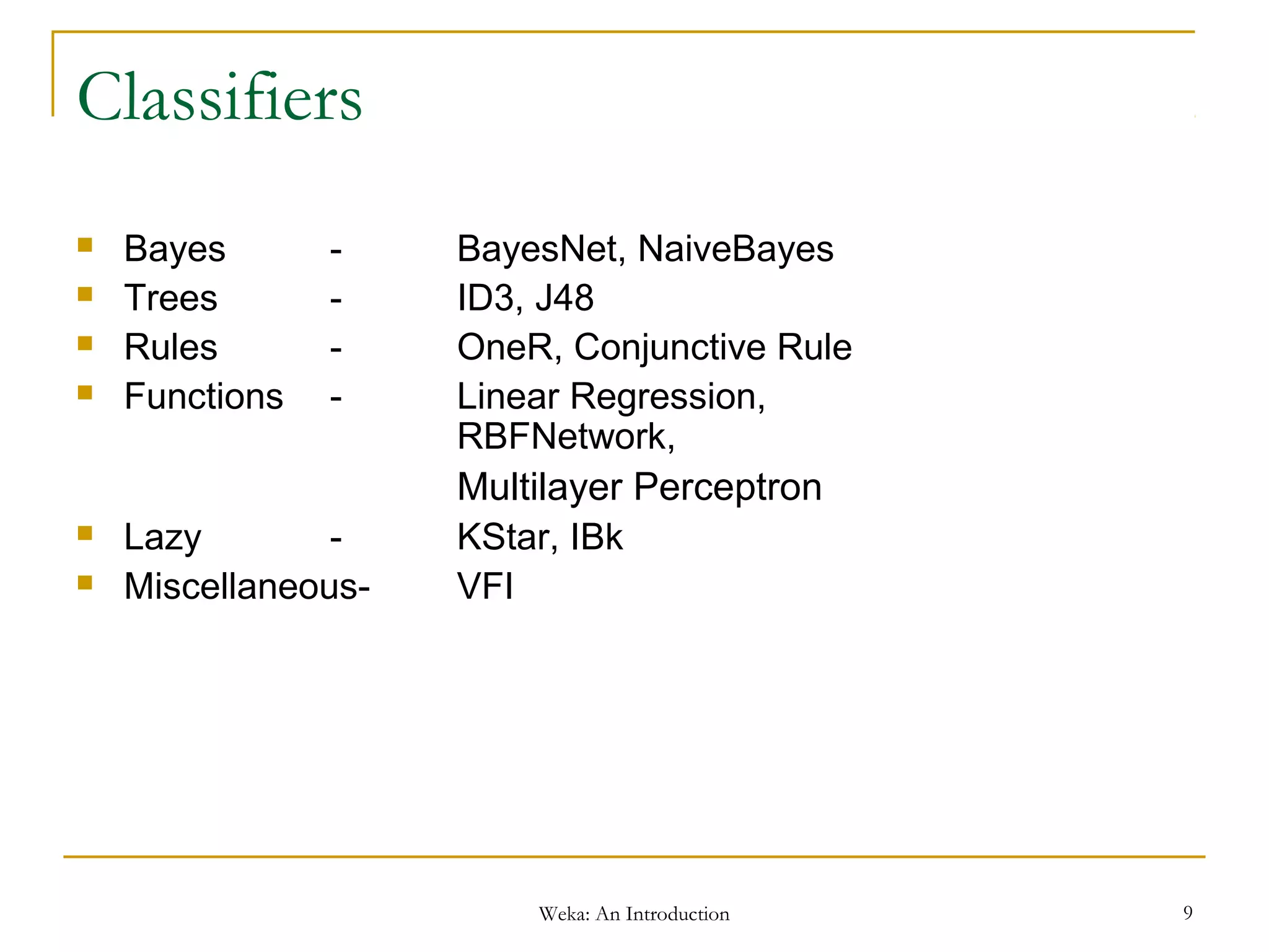 Weka: An Introduction 9
Classifiers
 Bayes - BayesNet, NaiveBayes
 Trees - ID3, J48
 Rules - OneR, Conjunctive Rule
 Functions - Linear Regression,
RBFNetwork,
Multilayer Perceptron
 Lazy - KStar, IBk
 Miscellaneous- VFI
 