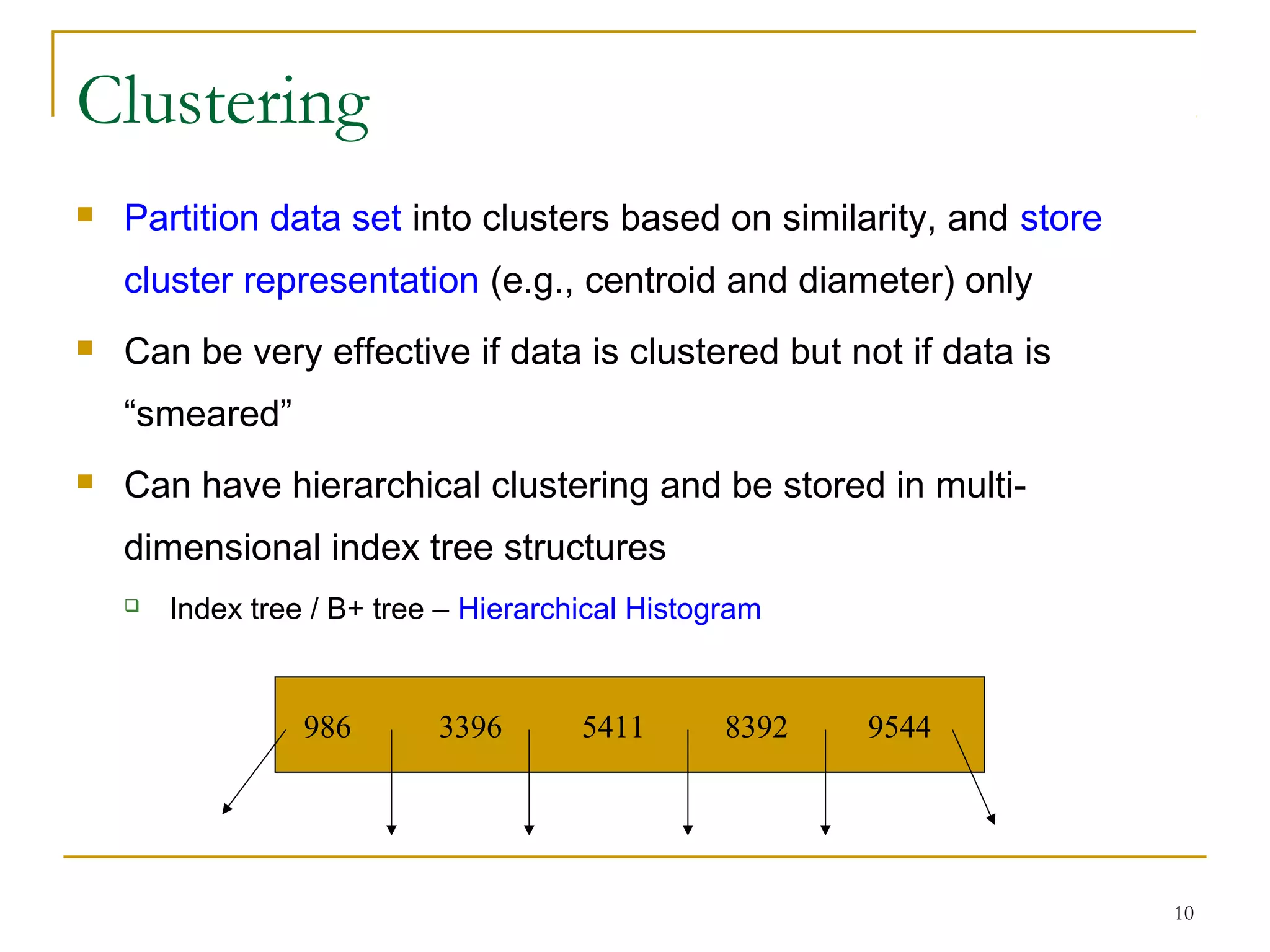 10
Clustering
 Partition data set into clusters based on similarity, and store
cluster representation (e.g., centroid and diameter) only
 Can be very effective if data is clustered but not if data is
“smeared”
 Can have hierarchical clustering and be stored in multi-
dimensional index tree structures
 Index tree / B+ tree – Hierarchical Histogram
986 3396 5411 8392 9544
 