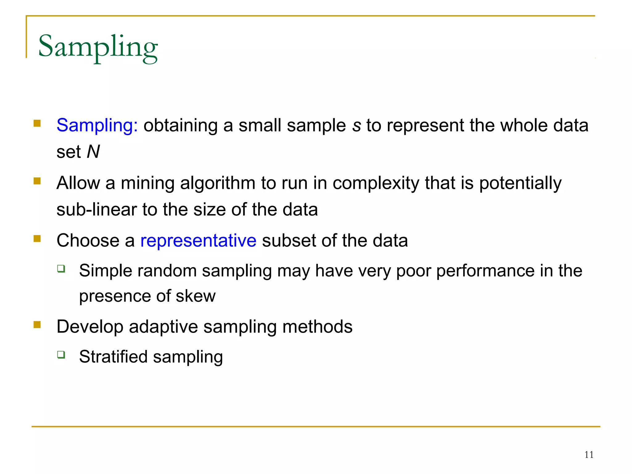 11
Sampling
 Sampling: obtaining a small sample s to represent the whole data
set N
 Allow a mining algorithm to run in complexity that is potentially
sub-linear to the size of the data
 Choose a representative subset of the data
 Simple random sampling may have very poor performance in the
presence of skew
 Develop adaptive sampling methods
 Stratified sampling
 