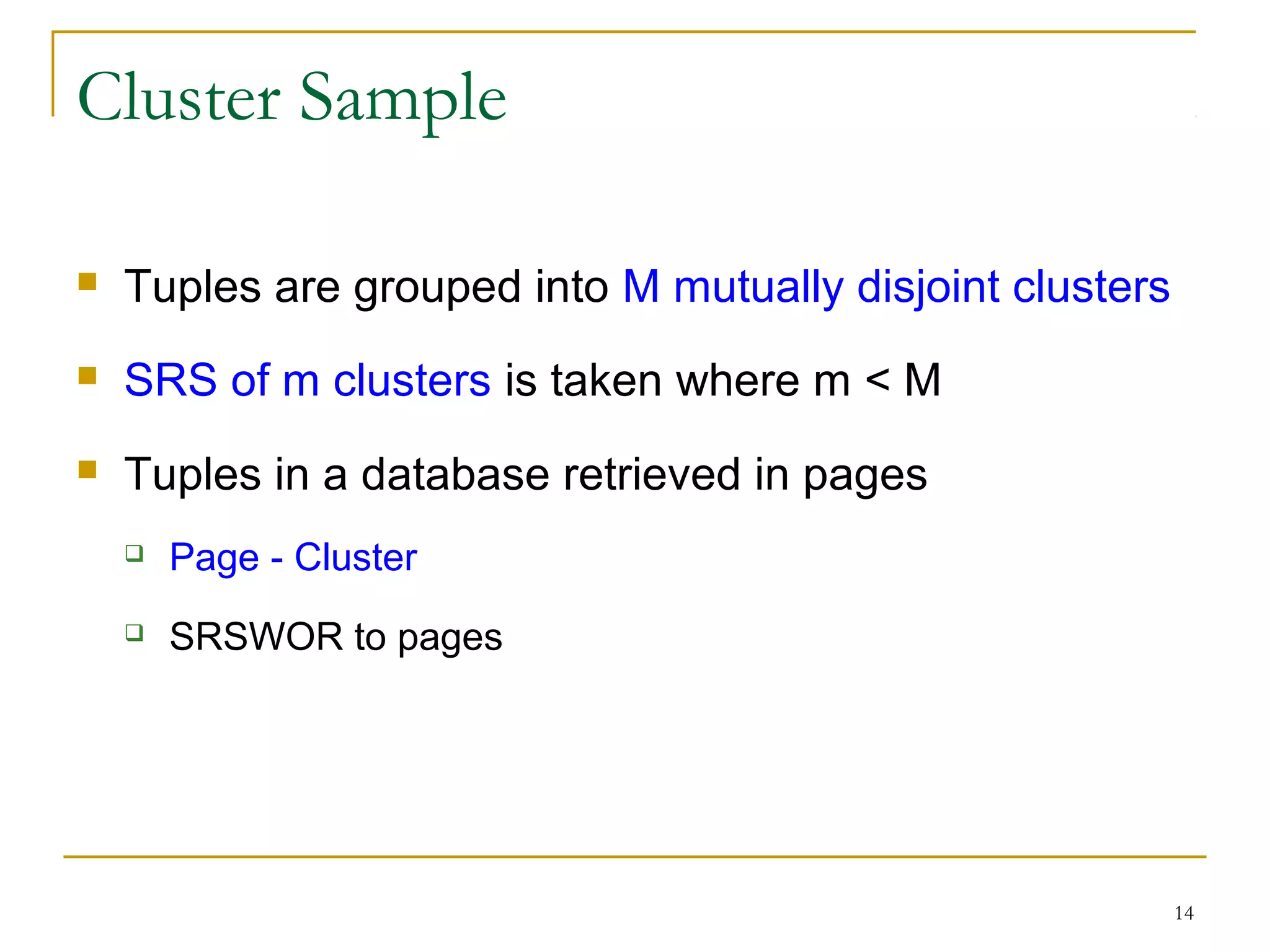 14
Cluster Sample
 Tuples are grouped into M mutually disjoint clusters
 SRS of m clusters is taken where m < M
 Tuples in a database retrieved in pages
 Page - Cluster
 SRSWOR to pages
 