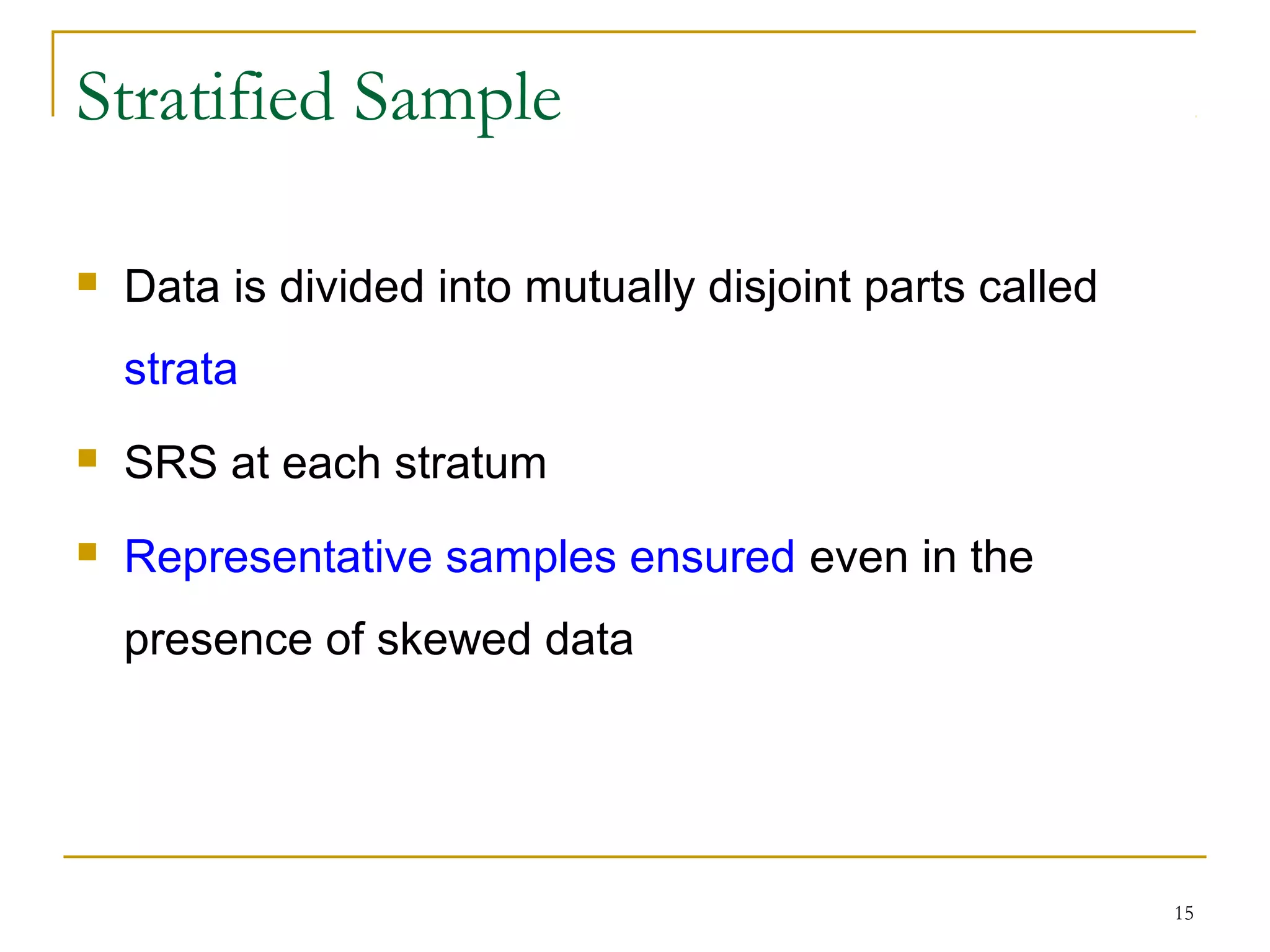 15
Stratified Sample
 Data is divided into mutually disjoint parts called
strata
 SRS at each stratum
 Representative samples ensured even in the
presence of skewed data
 