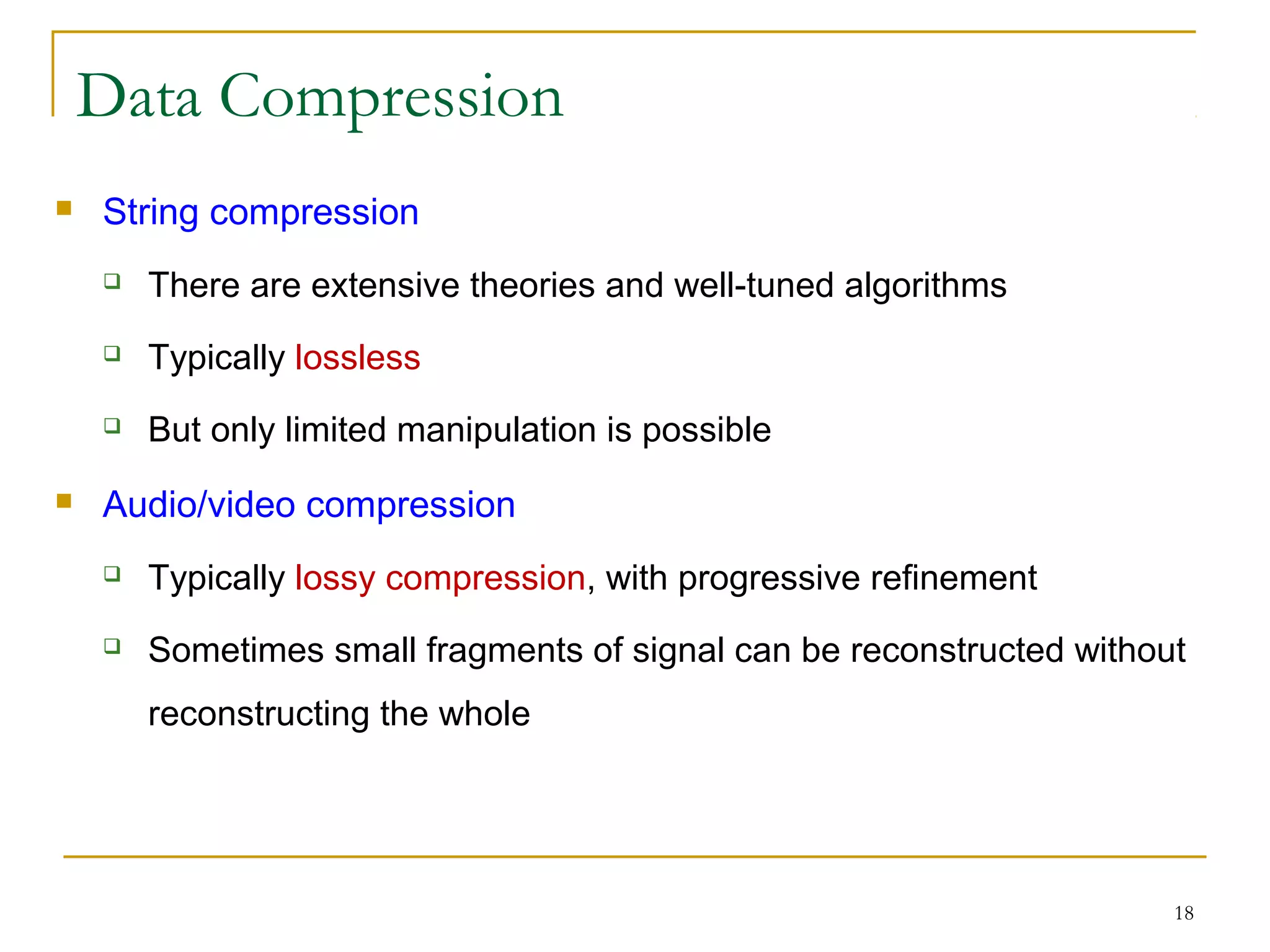 18
Data Compression
 String compression
 There are extensive theories and well-tuned algorithms
 Typically lossless
 But only limited manipulation is possible
 Audio/video compression
 Typically lossy compression, with progressive refinement
 Sometimes small fragments of signal can be reconstructed without
reconstructing the whole
 