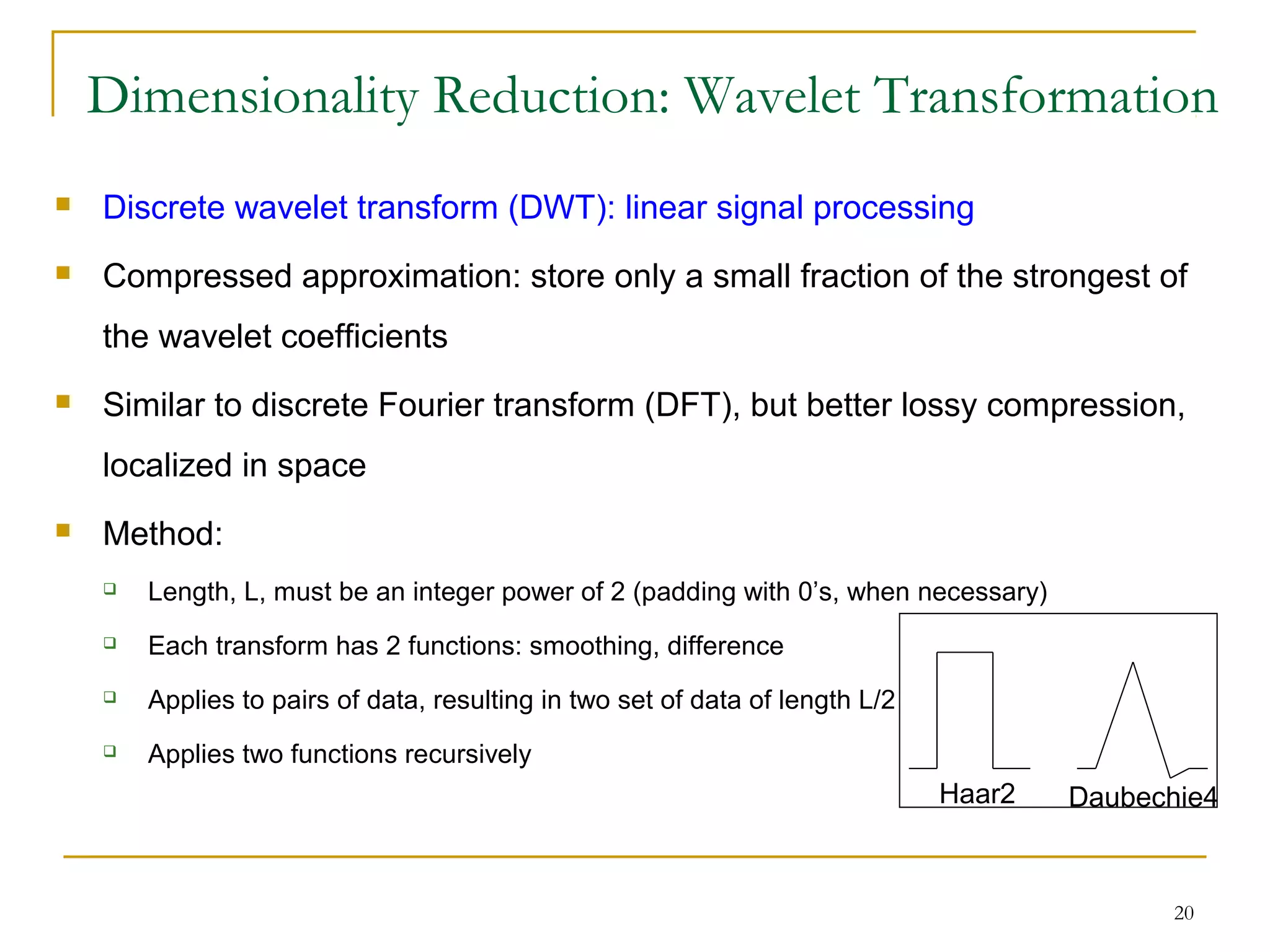 20
Dimensionality Reduction: Wavelet Transformation
 Discrete wavelet transform (DWT): linear signal processing
 Compressed approximation: store only a small fraction of the strongest of
the wavelet coefficients
 Similar to discrete Fourier transform (DFT), but better lossy compression,
localized in space
 Method:
 Length, L, must be an integer power of 2 (padding with 0’s, when necessary)
 Each transform has 2 functions: smoothing, difference
 Applies to pairs of data, resulting in two set of data of length L/2
 Applies two functions recursively
Haar2 Daubechie4
 
