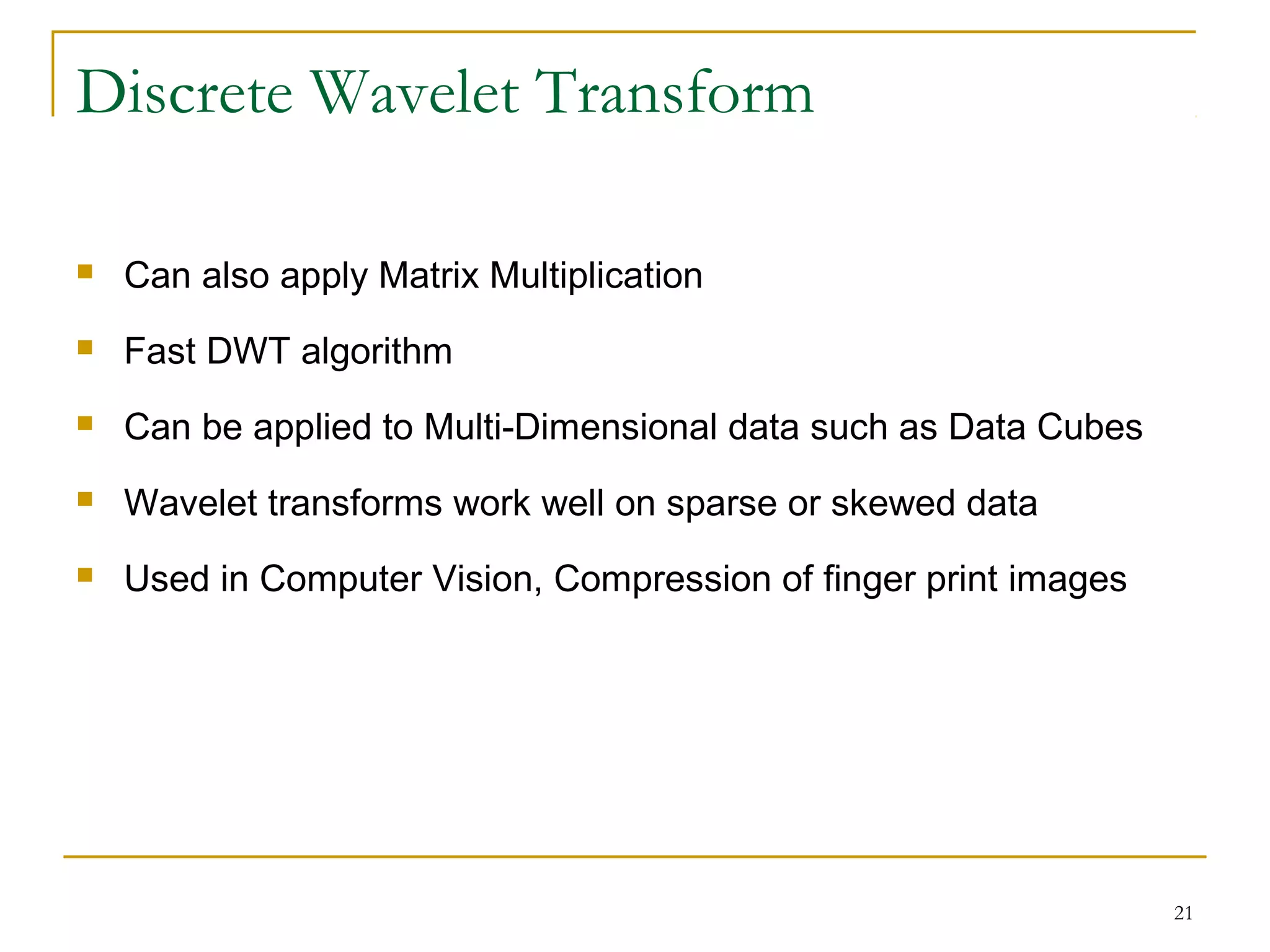 21
Discrete Wavelet Transform
 Can also apply Matrix Multiplication
 Fast DWT algorithm
 Can be applied to Multi-Dimensional data such as Data Cubes
 Wavelet transforms work well on sparse or skewed data
 Used in Computer Vision, Compression of finger print images
 
