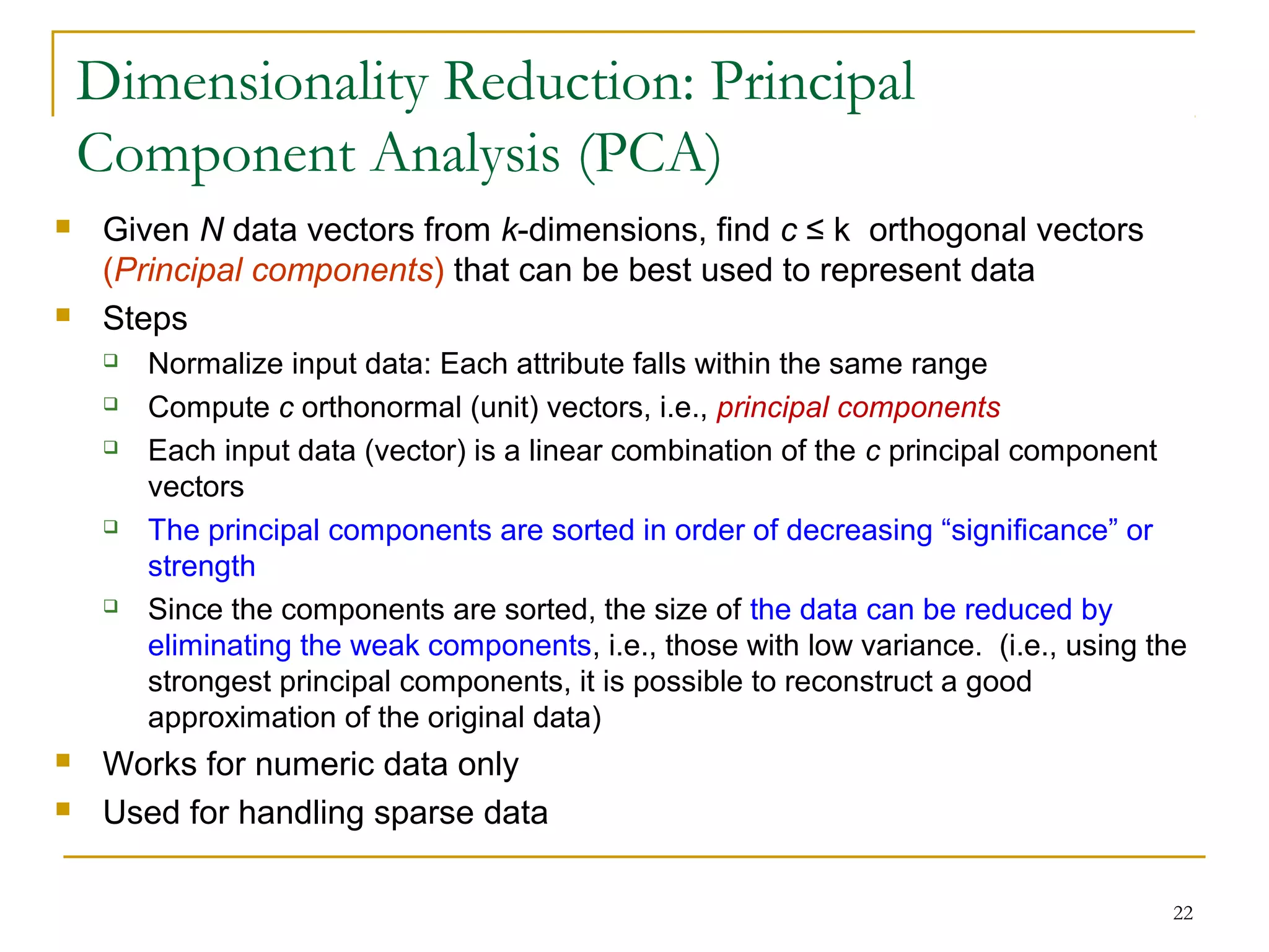 22
 Given N data vectors from k-dimensions, find c ≤ k orthogonal vectors
(Principal components) that can be best used to represent data
 Steps
 Normalize input data: Each attribute falls within the same range
 Compute c orthonormal (unit) vectors, i.e., principal components
 Each input data (vector) is a linear combination of the c principal component
vectors
 The principal components are sorted in order of decreasing “significance” or
strength
 Since the components are sorted, the size of the data can be reduced by
eliminating the weak components, i.e., those with low variance. (i.e., using the
strongest principal components, it is possible to reconstruct a good
approximation of the original data)
 Works for numeric data only
 Used for handling sparse data
Dimensionality Reduction: Principal
Component Analysis (PCA)
 