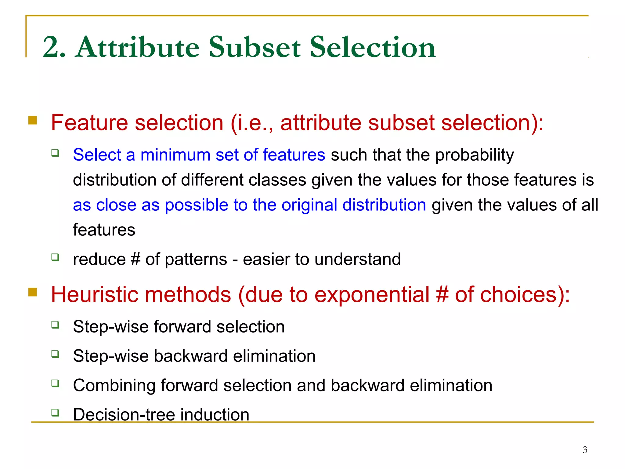 3
2. Attribute Subset Selection
 Feature selection (i.e., attribute subset selection):
 Select a minimum set of features such that the probability
distribution of different classes given the values for those features is
as close as possible to the original distribution given the values of all
features
 reduce # of patterns - easier to understand
 Heuristic methods (due to exponential # of choices):
 Step-wise forward selection
 Step-wise backward elimination
 Combining forward selection and backward elimination
 Decision-tree induction
 