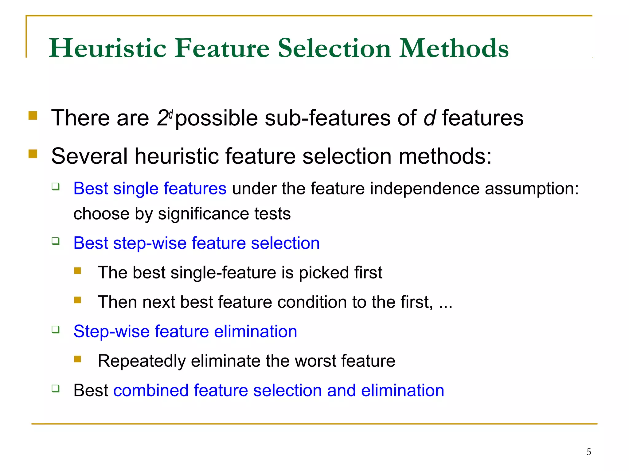 5
Heuristic Feature Selection Methods
 There are 2d
possible sub-features of d features
 Several heuristic feature selection methods:
 Best single features under the feature independence assumption:
choose by significance tests
 Best step-wise feature selection
 The best single-feature is picked first
 Then next best feature condition to the first, ...
 Step-wise feature elimination
 Repeatedly eliminate the worst feature
 Best combined feature selection and elimination
 