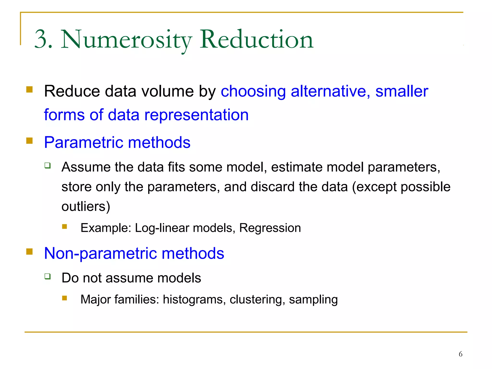6
3. Numerosity Reduction
 Reduce data volume by choosing alternative, smaller
forms of data representation
 Parametric methods
 Assume the data fits some model, estimate model parameters,
store only the parameters, and discard the data (except possible
outliers)
 Example: Log-linear models, Regression
 Non-parametric methods
 Do not assume models
 Major families: histograms, clustering, sampling
 