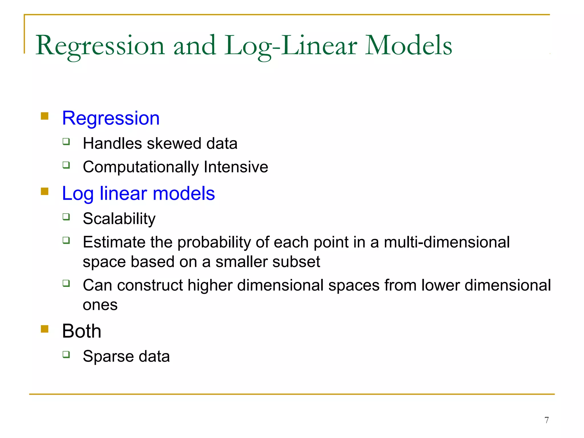 7
 Regression
 Handles skewed data
 Computationally Intensive
 Log linear models
 Scalability
 Estimate the probability of each point in a multi-dimensional
space based on a smaller subset
 Can construct higher dimensional spaces from lower dimensional
ones
 Both
 Sparse data
Regression and Log-Linear Models
 