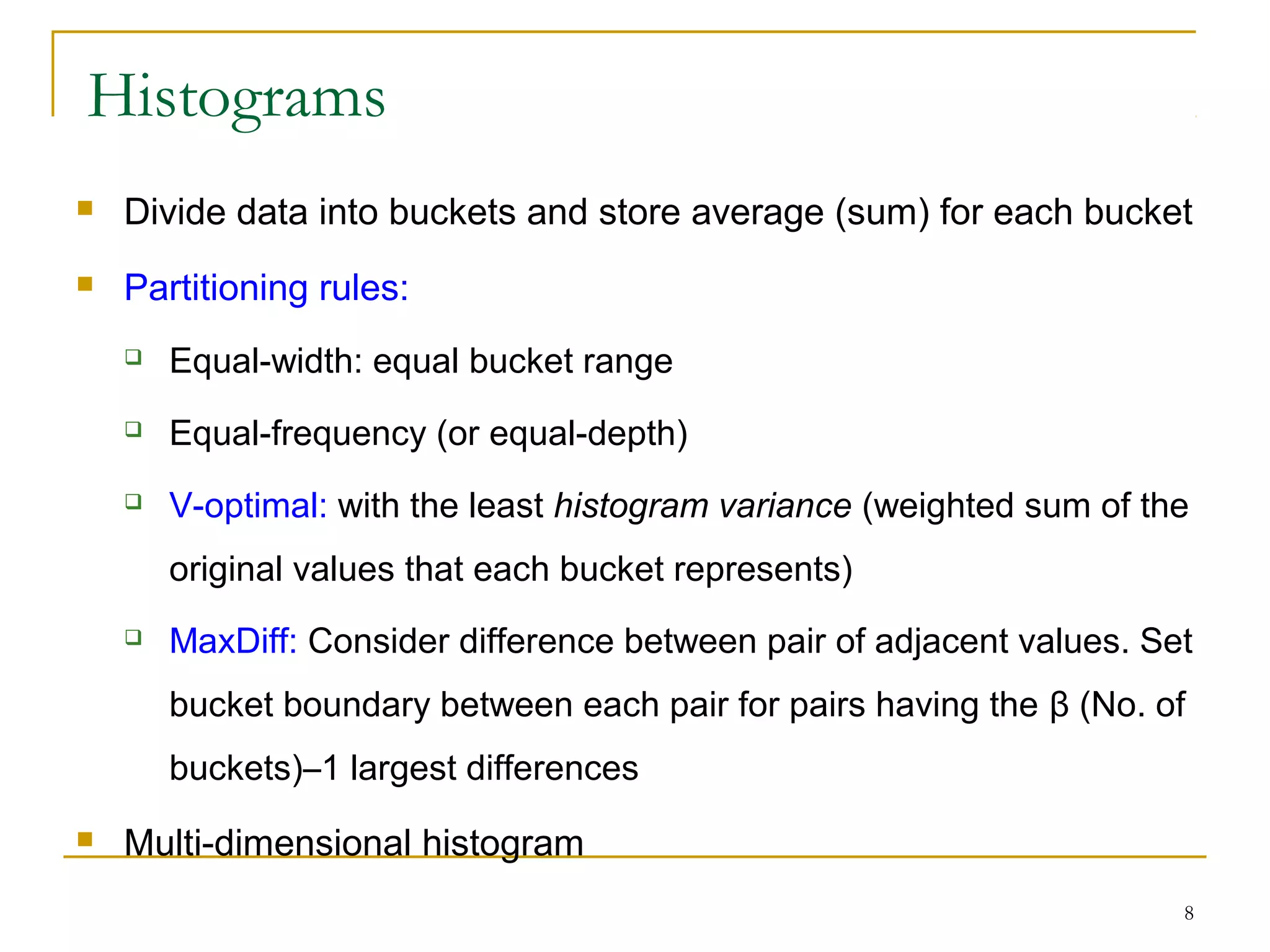 8
Histograms
 Divide data into buckets and store average (sum) for each bucket
 Partitioning rules:
 Equal-width: equal bucket range
 Equal-frequency (or equal-depth)
 V-optimal: with the least histogram variance (weighted sum of the
original values that each bucket represents)
 MaxDiff: Consider difference between pair of adjacent values. Set
bucket boundary between each pair for pairs having the β (No. of
buckets)–1 largest differences
 Multi-dimensional histogram
 