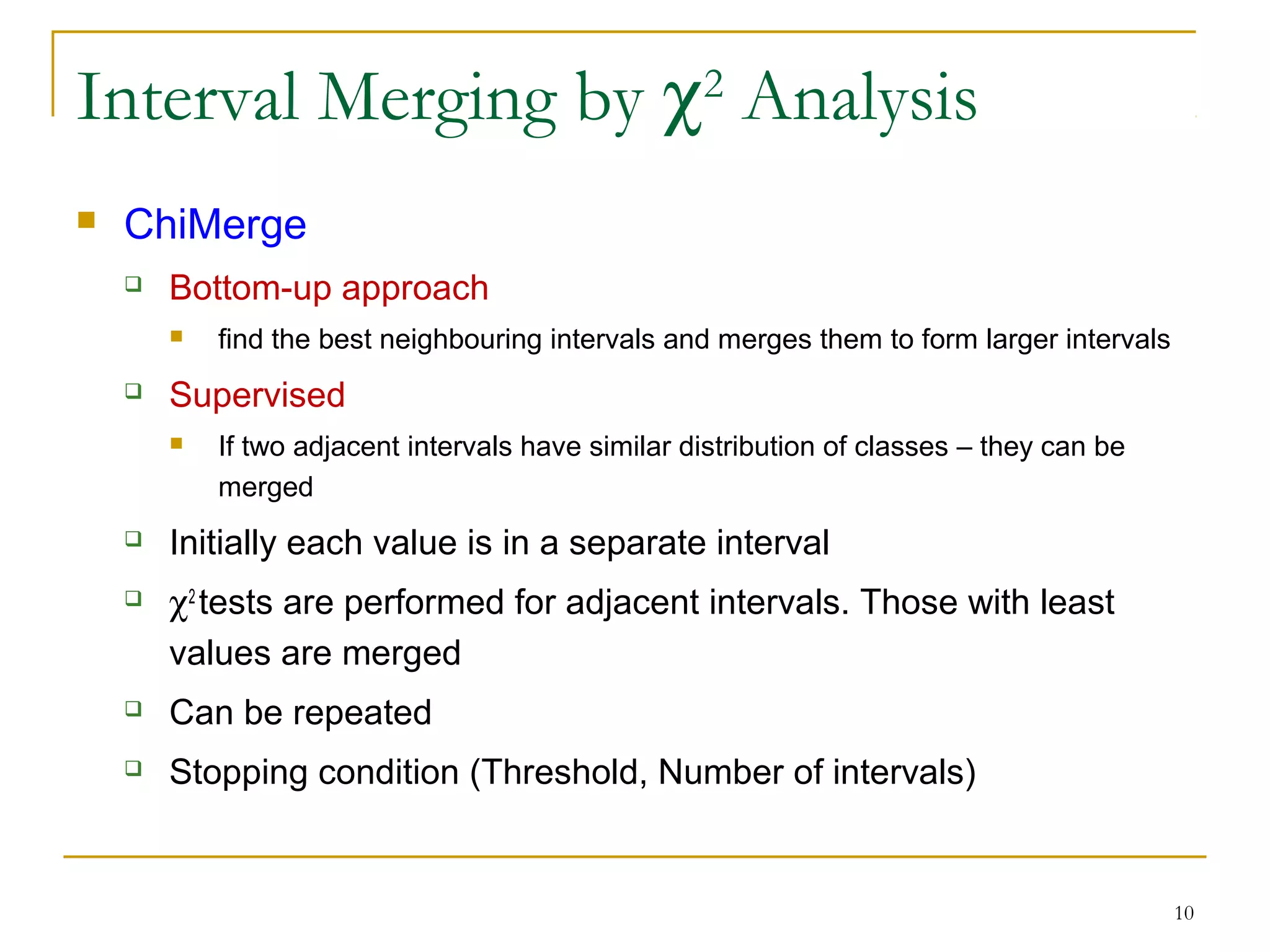 10
Interval Merging by χ2
Analysis
 ChiMerge
 Bottom-up approach
 find the best neighbouring intervals and merges them to form larger intervals
 Supervised
 If two adjacent intervals have similar distribution of classes – they can be
merged
 Initially each value is in a separate interval
 χ2
tests are performed for adjacent intervals. Those with least
values are merged
 Can be repeated
 Stopping condition (Threshold, Number of intervals)
 