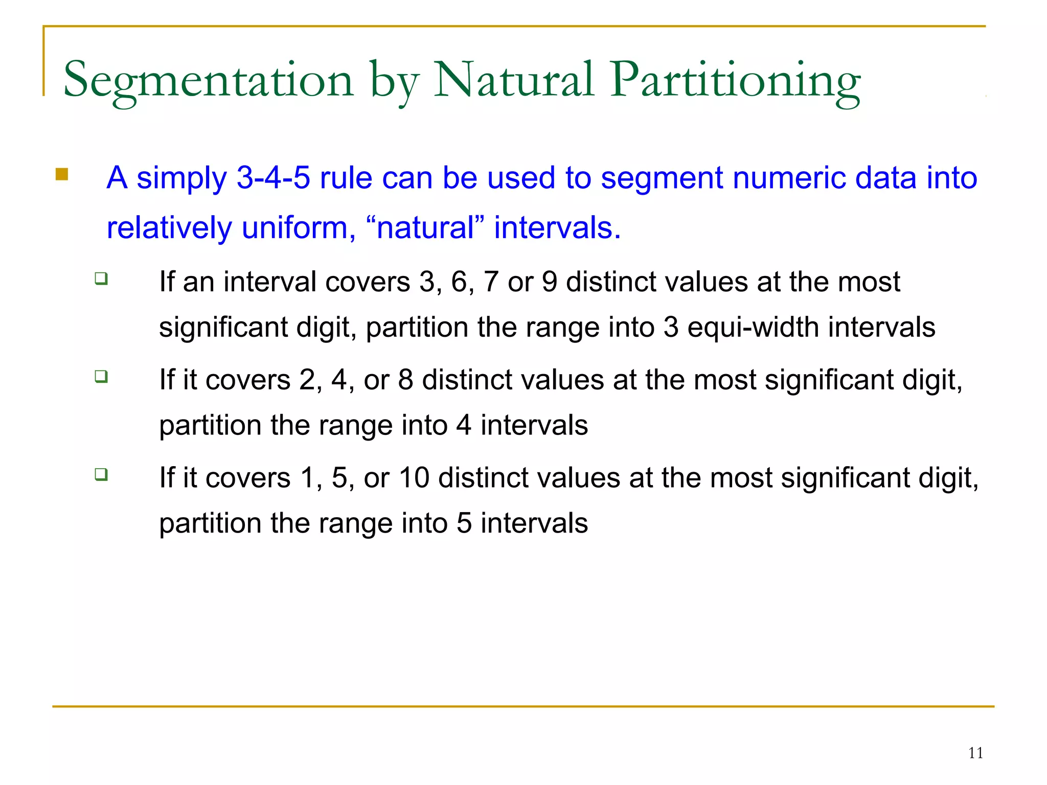 11
Segmentation by Natural Partitioning
 A simply 3-4-5 rule can be used to segment numeric data into
relatively uniform, “natural” intervals.
 If an interval covers 3, 6, 7 or 9 distinct values at the most
significant digit, partition the range into 3 equi-width intervals
 If it covers 2, 4, or 8 distinct values at the most significant digit,
partition the range into 4 intervals
 If it covers 1, 5, or 10 distinct values at the most significant digit,
partition the range into 5 intervals
 