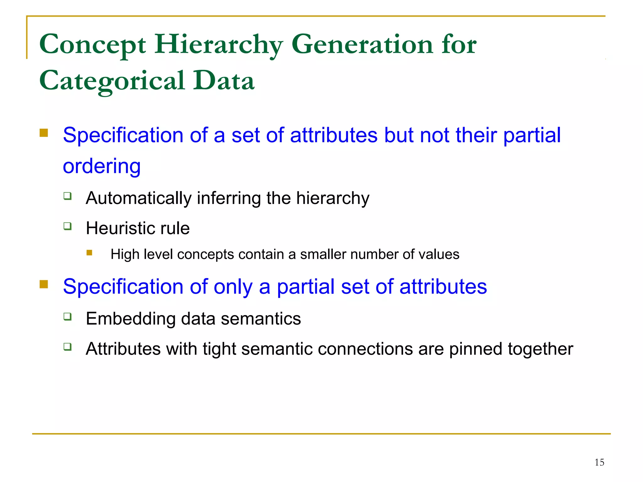 15
Concept Hierarchy Generation for
Categorical Data
 Specification of a set of attributes but not their partial
ordering
 Automatically inferring the hierarchy
 Heuristic rule
 High level concepts contain a smaller number of values
 Specification of only a partial set of attributes
 Embedding data semantics
 Attributes with tight semantic connections are pinned together
 