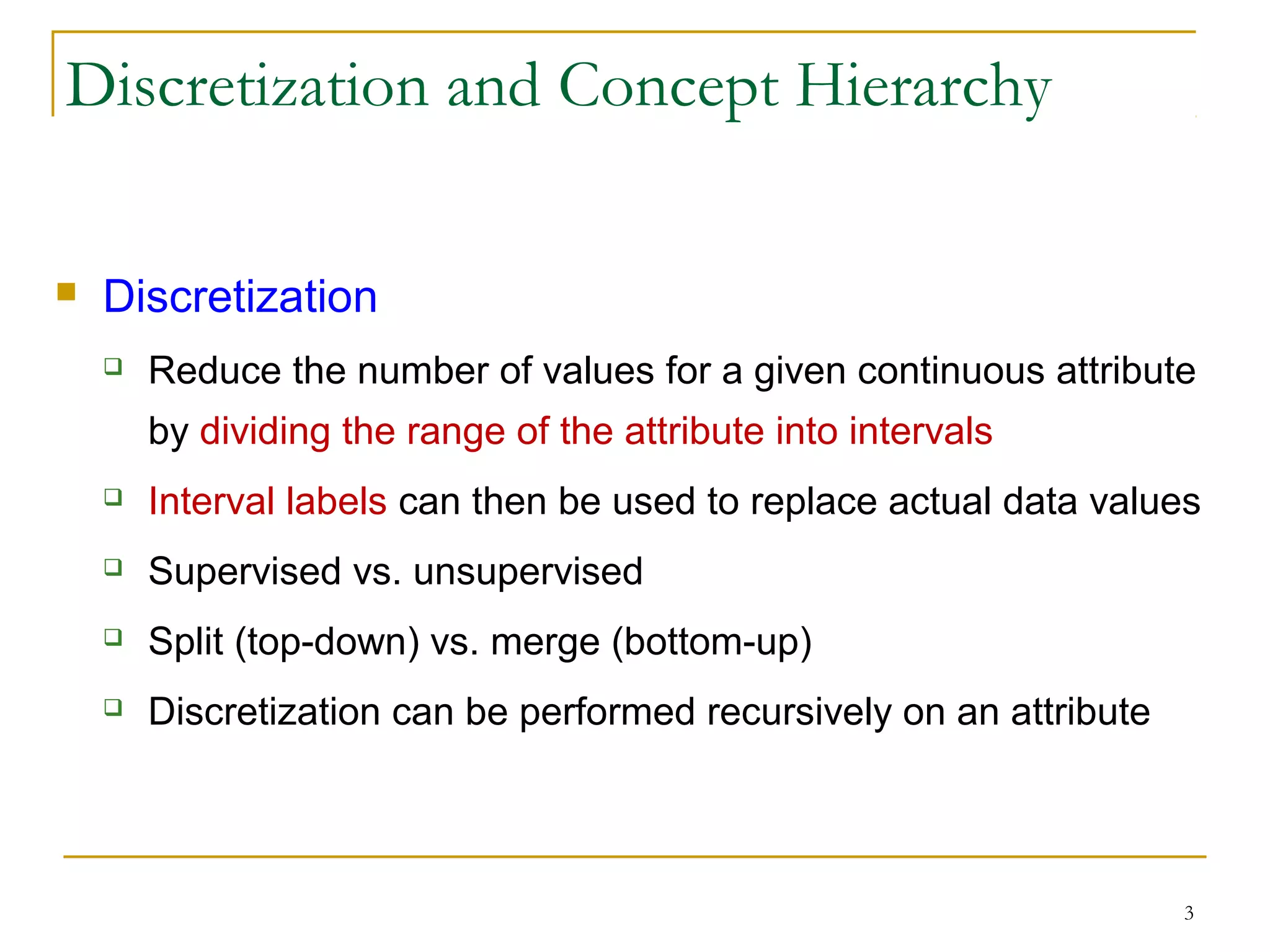 3
Discretization and Concept Hierarchy
 Discretization
 Reduce the number of values for a given continuous attribute
by dividing the range of the attribute into intervals
 Interval labels can then be used to replace actual data values
 Supervised vs. unsupervised
 Split (top-down) vs. merge (bottom-up)
 Discretization can be performed recursively on an attribute
 