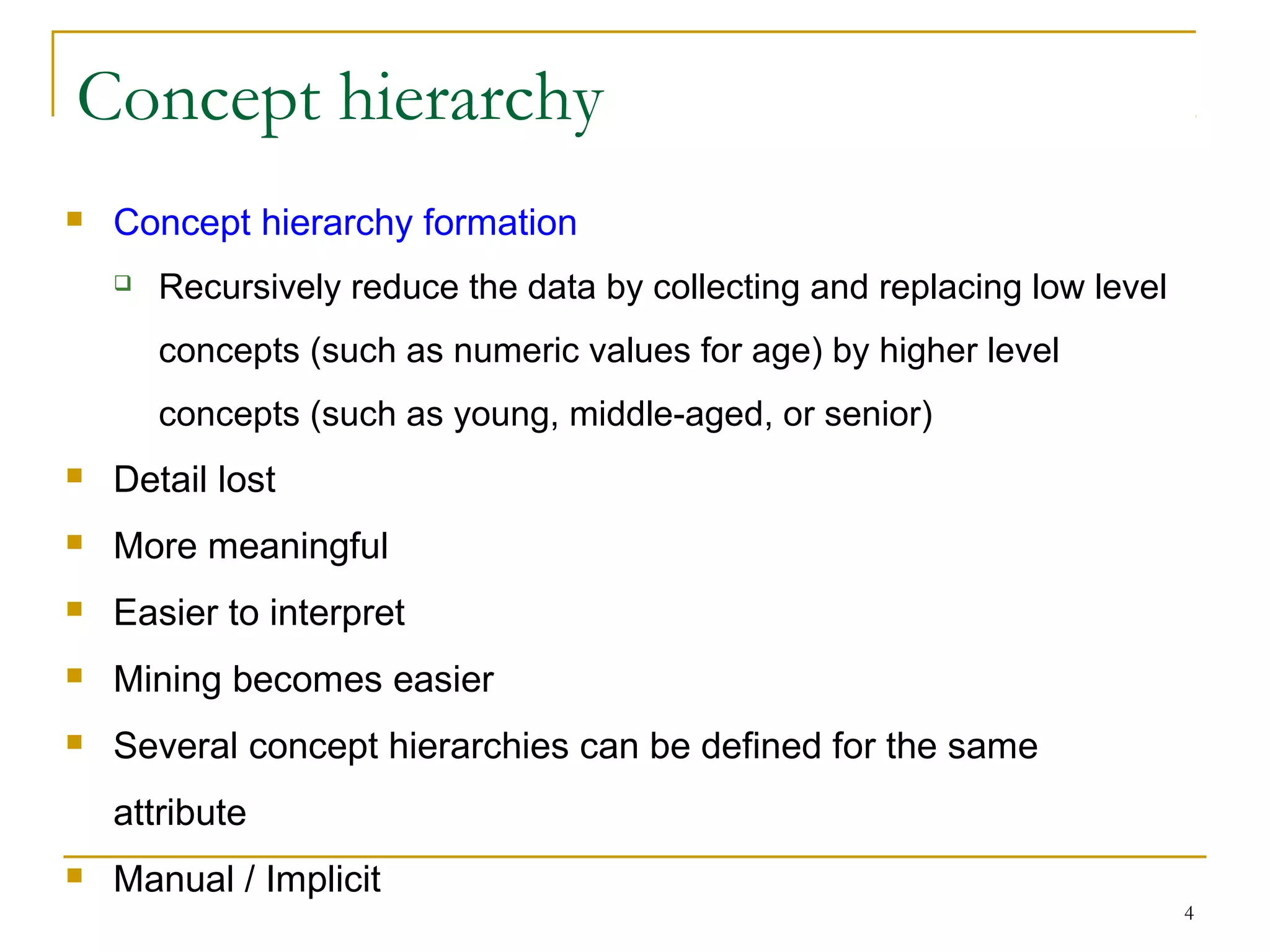 4
Concept hierarchy
 Concept hierarchy formation
 Recursively reduce the data by collecting and replacing low level
concepts (such as numeric values for age) by higher level
concepts (such as young, middle-aged, or senior)
 Detail lost
 More meaningful
 Easier to interpret
 Mining becomes easier
 Several concept hierarchies can be defined for the same
attribute
 Manual / Implicit
 