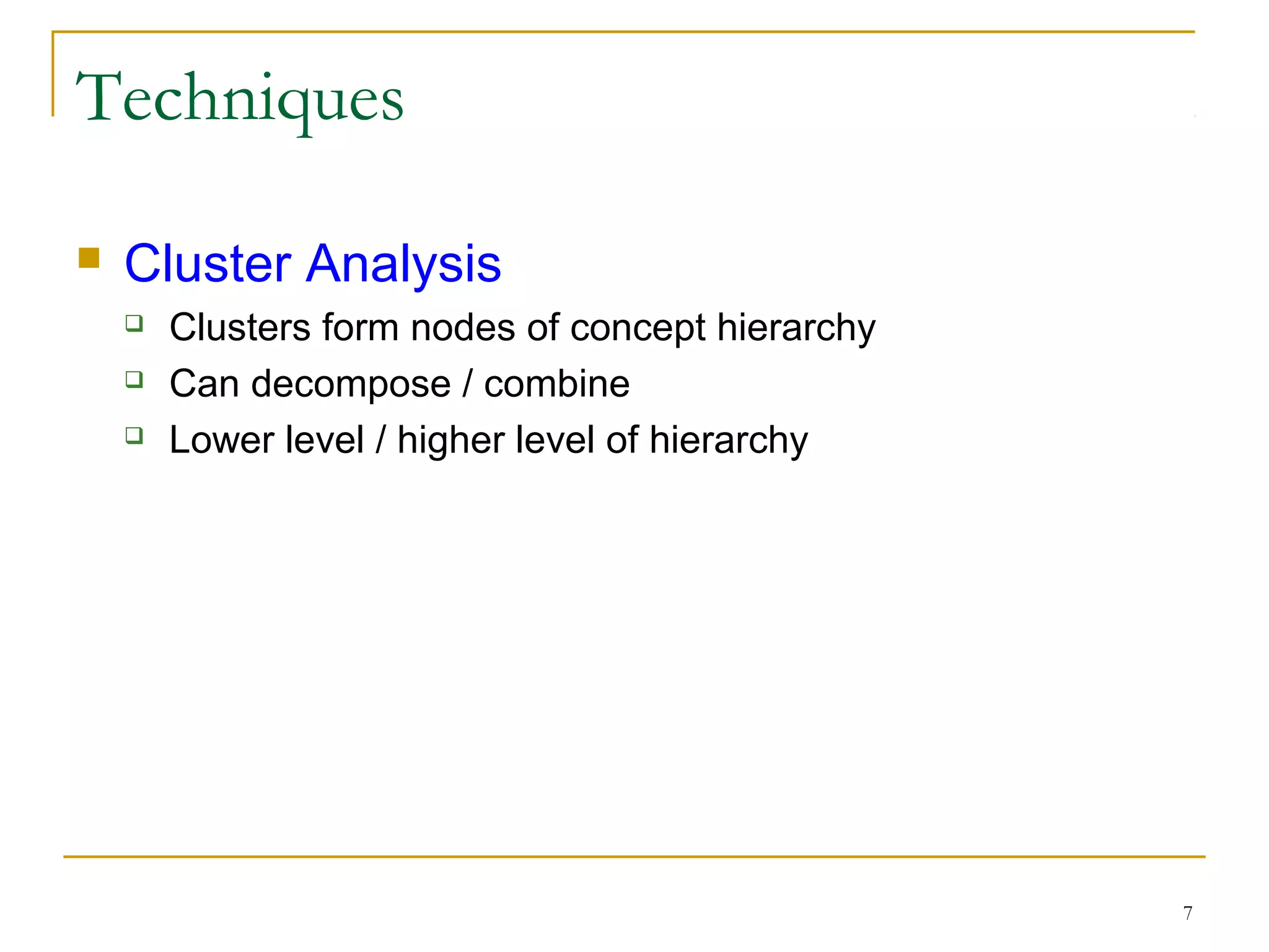 7
Techniques
 Cluster Analysis
 Clusters form nodes of concept hierarchy
 Can decompose / combine
 Lower level / higher level of hierarchy
 