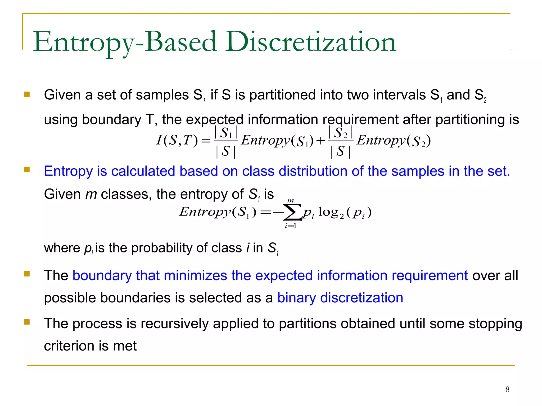 8
Entropy-Based Discretization
 Given a set of samples S, if S is partitioned into two intervals S1 and S2
using boundary T, the expected information requirement after partitioning is
 Entropy is calculated based on class distribution of the samples in the set.
Given m classes, the entropy of S1 is
where pi is the probability of class i in S1
 The boundary that minimizes the expected information requirement over all
possible boundaries is selected as a binary discretization
 The process is recursively applied to partitions obtained until some stopping
criterion is met
)(
||
||
)(
||
||
),( 2
2
1
1
SEntropy
S
S
SEntropy
S
S
TSI +=
∑=
−=
m
i
ii ppSEntropy
1
21 )(log)(
 