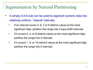 11
Segmentation by Natural Partitioning
 A simply 3-4-5 rule can be used to segment numeric data into
relatively uniform, “natural” intervals.
 If an interval covers 3, 6, 7 or 9 distinct values at the most
significant digit, partition the range into 3 equi-width intervals
 If it covers 2, 4, or 8 distinct values at the most significant digit,
partition the range into 4 intervals
 If it covers 1, 5, or 10 distinct values at the most significant digit,
partition the range into 5 intervals
 