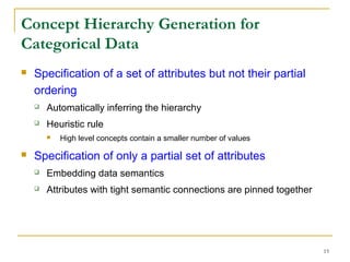 15
Concept Hierarchy Generation for
Categorical Data
 Specification of a set of attributes but not their partial
ordering
 Automatically inferring the hierarchy
 Heuristic rule
 High level concepts contain a smaller number of values
 Specification of only a partial set of attributes
 Embedding data semantics
 Attributes with tight semantic connections are pinned together
 