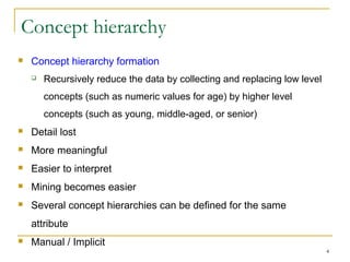 4
Concept hierarchy
 Concept hierarchy formation
 Recursively reduce the data by collecting and replacing low level
concepts (such as numeric values for age) by higher level
concepts (such as young, middle-aged, or senior)
 Detail lost
 More meaningful
 Easier to interpret
 Mining becomes easier
 Several concept hierarchies can be defined for the same
attribute
 Manual / Implicit
 