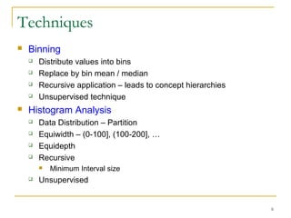 6
Techniques
 Binning
 Distribute values into bins
 Replace by bin mean / median
 Recursive application – leads to concept hierarchies
 Unsupervised technique
 Histogram Analysis
 Data Distribution – Partition
 Equiwidth – (0-100], (100-200], …
 Equidepth
 Recursive
 Minimum Interval size
 Unsupervised
 