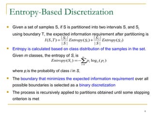8
Entropy-Based Discretization
 Given a set of samples S, if S is partitioned into two intervals S1 and S2
using boundary T, the expected information requirement after partitioning is
 Entropy is calculated based on class distribution of the samples in the set.
Given m classes, the entropy of S1 is
where pi is the probability of class i in S1
 The boundary that minimizes the expected information requirement over all
possible boundaries is selected as a binary discretization
 The process is recursively applied to partitions obtained until some stopping
criterion is met
)(
||
||
)(
||
||
),( 2
2
1
1
SEntropy
S
S
SEntropy
S
S
TSI +=
∑=
−=
m
i
ii ppSEntropy
1
21 )(log)(
 