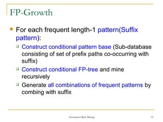 FP-Growth
 For each frequent length-1 pattern(Suffix
pattern):
 Construct conditional pattern base (Sub-database
consisting of set of prefix paths co-occurring with
suffix)
 Construct conditional FP-tree and mine
recursively
 Generate all combinations of frequent patterns by
combing with suffix
Association Rule Mining 12
 
