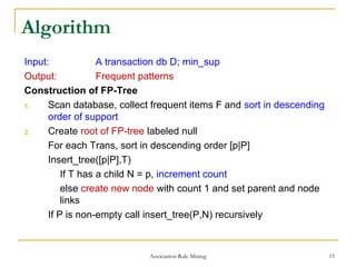 Association Rule Mining 15
Algorithm
Input: A transaction db D; min_sup
Output: Frequent patterns
Construction of FP-Tree
1. Scan database, collect frequent items F and sort in descending
order of support
2. Create root of FP-tree labeled null
For each Trans, sort in descending order [p|P]
Insert_tree([p|P],T)
If T has a child N = p, increment count
else create new node with count 1 and set parent and node
links
If P is non-empty call insert_tree(P,N) recursively
 