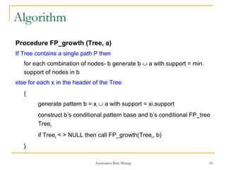 Association Rule Mining 16
Algorithm
Procedure FP_growth (Tree, a)
If Tree contains a single path P then
for each combination of nodes- b generate b ∪ a with support = min.
support of nodes in b
else for each xi in the header of the Tree
{
generate pattern b = xi ∪ a with support = xi.support
construct b’s conditional pattern base and b’s conditional FP_tree
Treeb
if Treeb < > NULL then call FP_growth(Treeb, b)
}
 