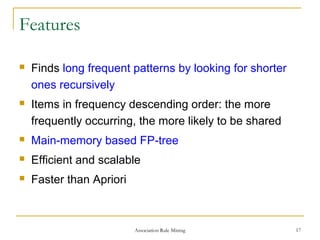 Association Rule Mining 17
Features
 Finds long frequent patterns by looking for shorter
ones recursively
 Items in frequency descending order: the more
frequently occurring, the more likely to be shared
 Main-memory based FP-tree
 Efficient and scalable
 Faster than Apriori
 