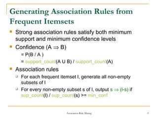 Association Rule Mining 2
Generating Association Rules from
Frequent Itemsets
 Strong association rules satisfy both minimum
support and minimum confidence levels
 Confidence (A ⇒ B)
= P(B / A )
= support_count(A U B) / support_count(A)
 Association rules
 For each frequent itemset l, generate all non-empty
subsets of l
 For every non-empty subset s of l, output s ⇒ (l-s) if
sup_count(l) / sup_count(s) >= min_conf
 