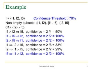 Association Rule Mining 3
Example
I = {I1, I2, I5} Confidence Threshold : 70%
Non empty subsets: {I1, I2}, {I1, I5}, {I2, I5}
{I1}, {I2}, {I5}
I1 ∧ I2 ⇒ I5, confidence = 2 /4 = 50%
I1 ∧ I5 ⇒ I2, confidence = 2 /2 = 100%
I2 ∧ I5 ⇒ I1, confidence = 2 /2 = 100%
I1 ⇒ I2 ∧ I5, confidence = 2 /6 = 33%
I2 ⇒ I1 ∧ I5, confidence = 2 /7 = 29%
I5 ⇒ I1 ∧ I2, confidence = 2 /2 = 100%
 