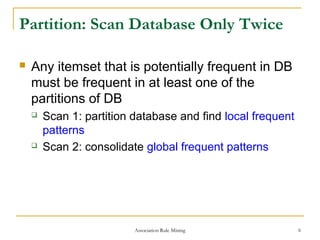 Association Rule Mining 6
Partition: Scan Database Only Twice
 Any itemset that is potentially frequent in DB
must be frequent in at least one of the
partitions of DB
 Scan 1: partition database and find local frequent
patterns
 Scan 2: consolidate global frequent patterns
 