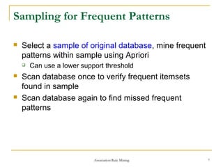 Association Rule Mining 7
Sampling for Frequent Patterns
 Select a sample of original database, mine frequent
patterns within sample using Apriori
 Can use a lower support threshold
 Scan database once to verify frequent itemsets
found in sample
 Scan database again to find missed frequent
patterns
 