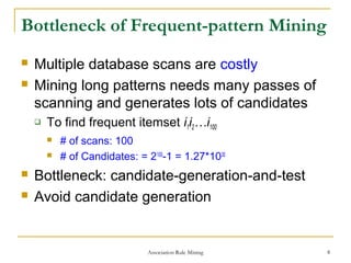 Association Rule Mining 8
Bottleneck of Frequent-pattern Mining
 Multiple database scans are costly
 Mining long patterns needs many passes of
scanning and generates lots of candidates
 To find frequent itemset i1i2…i100
 # of scans: 100
 # of Candidates: = 2100
-1 = 1.27*1030
 Bottleneck: candidate-generation-and-test
 Avoid candidate generation
 