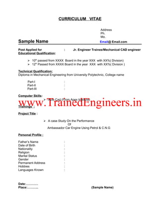 CURRICULUM VITAE
Address
Ph.
Mo.
Sample Name Email@ Email.com
Post Applied for : Jr. Engineer Trainee/Mechanical CAD engineer
Educational Qualification:
 10th
passed from XXXX Board in the year XXX with XX%( Division)
 12th
Passed from XXXX Board in the year XXX with XX%( Division )
Technical Qualification:
Diploma in Mechanical Engineering from University Polytechnic, College name
Part-I :
Part-II :
Part-III :
Computer Skills:
 Auto Cad (From Apex Institute)
Trainings :
Project Title :
 A case Study On the Performance
Of
Ambassador Car Engine Using Petrol & C.N.G
Personal Profile :
Father’s Name :
Date of Birth :
Nationality :
Religion :
Marital Status :
Gender :
Permanent Address :
Hobbies :
Languages Known :
Date:…………
Place:……….. (Sample Name)
 