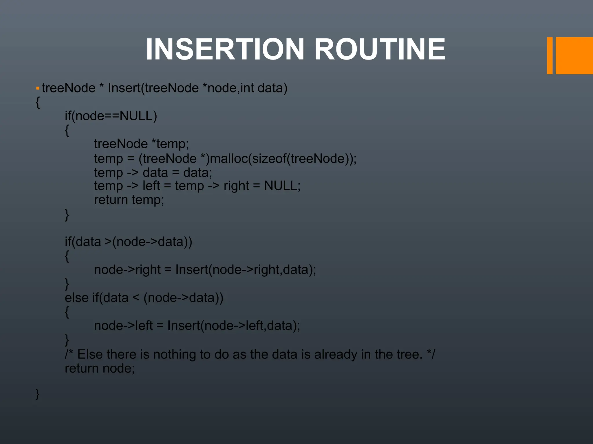 INSERTION ROUTINE
▪treeNode * Insert(treeNode *node,int data)
{
if(node==NULL)
{
treeNode *temp;
temp = (treeNode *)malloc(sizeof(treeNode));
temp -> data = data;
temp -> left = temp -> right = NULL;
return temp;
}
if(data >(node->data))
{
node->right = Insert(node->right,data);
}
else if(data < (node->data))
{
node->left = Insert(node->left,data);
}
/* Else there is nothing to do as the data is already in the tree. */
return node;
}
 