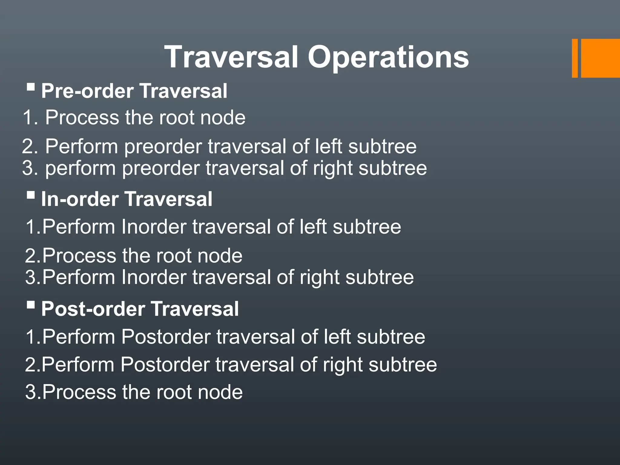 Traversal Operations
▪Pre-order Traversal
1. Process the root node
2. Perform preorder traversal of left subtree
3. perform preorder traversal of right subtree
▪In-order Traversal
1.Perform Inorder traversal of left subtree
2.Process the root node
3.Perform Inorder traversal of right subtree
▪Post-order Traversal
1.Perform Postorder traversal of left subtree
2.Perform Postorder traversal of right subtree
3.Process the root node
 