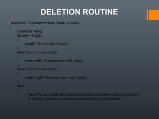 DELETION ROUTINE
▪treeNode * Delete(treeNode *node, int data)
{
treeNode *temp;
if(node==NULL)
{
printf("Element Not Found");
}
else if(data < node->data)
{
node->left = Delete(node->left, data);
}
else if(data > node->data)
{
node->right = Delete(node->right, data);
}
else
{
/* Now We can delete this node and replace with either minimum element
in the right sub tree or maximum element in the left subtree */
 