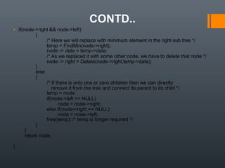 CONTD..
▪ if(node->right && node->left)
{
/* Here we will replace with minimum element in the right sub tree */
temp = FindMin(node->right);
node -> data = temp->data;
/* As we replaced it with some other node, we have to delete that node */
node -> right = Delete(node->right,temp->data);
}
else
{
/* If there is only one or zero children then we can directly
remove it from the tree and connect its parent to its child */
temp = node;
if(node->left == NULL)
node = node->right;
else if(node->right == NULL)
node = node->left;
free(temp); /* temp is longer required */
}
}
return node;
}
 