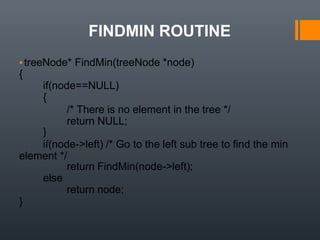 FINDMIN ROUTINE
▪treeNode* FindMin(treeNode *node)
{
if(node==NULL)
{
/* There is no element in the tree */
return NULL;
}
if(node->left) /* Go to the left sub tree to find the min
element */
return FindMin(node->left);
else
return node;
}
 